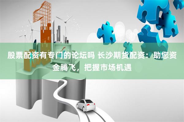 股票配资有专门的论坛吗 长沙期货配资：助您资金腾飞，把握市场机遇
