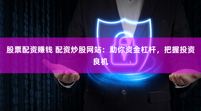 股票配资赚钱 配资炒股网站：助你资金杠杆，把握投资良机