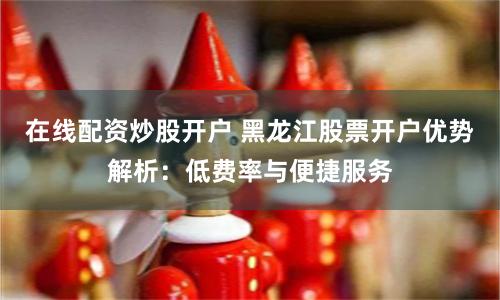 在线配资炒股开户 黑龙江股票开户优势解析：低费率与便捷服务